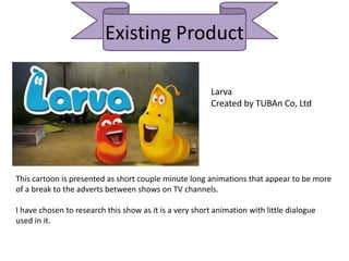 Existing Product
Larva
Created by TUBAn Co, Ltd
This cartoon is presented as short couple minute long animations that appear to be more
of a break to the adverts between shows on TV channels.
I have chosen to research this show as it is a very short animation with little dialogue
used in it.
 