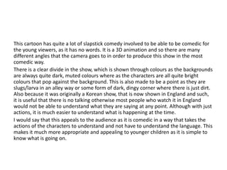 This cartoon has quite a lot of slapstick comedy involved to be able to be comedic for
the young viewers, as it has no words. It is a 3D animation and so there are many
different angles that the camera goes to in order to produce this show in the most
comedic way.
There is a clear divide in the show, which is shown through colours as the backgrounds
are always quite dark, muted colours where as the characters are all quite bright
colours that pop against the background. This is also made to be a point as they are
slugs/larva in an alley way or some form of dark, dingy corner where there is just dirt.
Also because it was originally a Korean show, that is now shown in England and such,
it is useful that there is no talking otherwise most people who watch it in England
would not be able to understand what they are saying at any point. Although with just
actions, it is much easier to understand what is happening at the time.
I would say that this appeals to the audience as it is comedic in a way that takes the
actions of the characters to understand and not have to understand the language. This
makes it much more appropriate and appealing to younger children as it is simple to
know what is going on.
 