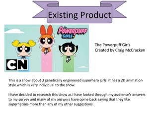 Existing Product
The Powerpuff Girls
Created by Craig McCracken
This is a show about 3 genetically engineered superhero girls. It has a 2D animation
style which is very individual to the show.
I have decided to research this show as I have looked through my audience’s answers
to my survey and many of my answers have come back saying that they like
superheroes more than any of my other suggestions.
 