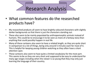 Research Analysis
• What common features do the researched
products have?
• My researched products all seem to have brightly coloured characters with slightly
darker backgrounds so that there is just the characters standing out.
• These also seem to be mainly populated by anthropomorphic animals instead of
humans. This could be to encourage it to be seen as more of a fantasy story than
anything that could possibly happen in real life.
• Many of these cartoons also seem to have a related length, as they are quite short
in comparison to a lot of things, being only around 5 minutes each for most of it.
This is helpful for keeping young children watching as they often have a short
attention span.
• These cartoons also seem to have quite a limited vocabulary for the most part.
This seems to be as they are very short and supposed to be easy to understand for
many age ranges including when the viewer is so young that they may only just
learning the language of their country.
 