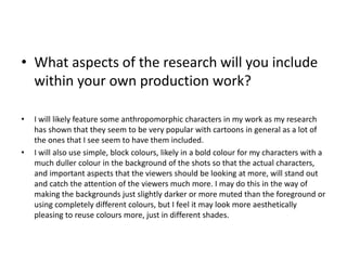 • What aspects of the research will you include
within your own production work?
• I will likely feature some anthropomorphic characters in my work as my research
has shown that they seem to be very popular with cartoons in general as a lot of
the ones that I see seem to have them included.
• I will also use simple, block colours, likely in a bold colour for my characters with a
much duller colour in the background of the shots so that the actual characters,
and important aspects that the viewers should be looking at more, will stand out
and catch the attention of the viewers much more. I may do this in the way of
making the backgrounds just slightly darker or more muted than the foreground or
using completely different colours, but I feel it may look more aesthetically
pleasing to reuse colours more, just in different shades.
 