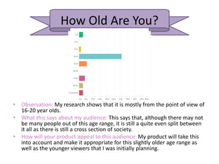 How Old Are You?
• Observation: My research shows that it is mostly from the point of view of
16-20 year olds.
• What this says about my audience: This says that, although there may not
be many people out of this age range, it is still a quite even split between
it all as there is still a cross section of society.
• How will your product appeal to this audience: My product will take this
into account and make it appropriate for this slightly older age range as
well as the younger viewers that I was initially planning.
 