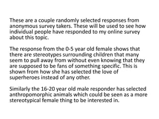 These are a couple randomly selected responses from
anonymous survey takers. These will be used to see how
individual people have responded to my online survey
about this topic.
The response from the 0-5 year old female shows that
there are stereotypes surrounding children that many
seem to pull away from without even knowing that they
are supposed to be fans of something specific. This is
shown from how she has selected the love of
superheroes instead of any other.
Similarly the 16-20 year old male responder has selected
anthropomorphic animals which could be seen as a more
stereotypical female thing to be interested in.
 