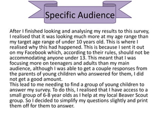 Specific Audience
After I finished looking and analysing my results to this survey,
I realised that it was looking much more at my age range than
my target age range of under 10 years old. This is where I
realised why this had happened. This is because I sent it out
on my Facebook which, according to their rules, should not be
accommodating anyone under 13. This meant that I was
focusing more on teenagers and adults than my main
audience, although I was able to get a couple responses from
the parents of young children who answered for them, I did
not get a good amount.
This lead to me needing to find a group of young children to
answer my survey. To do this, I realised that I have access to a
small group of 6-8 year olds as I help at my local Beaver Scout
group. So I decided to simplify my questions slightly and print
them off for them to answer.
 