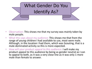 What Gender Do You
Identify As?
• Observation: This shows me that my survey was mainly taken by
male people.
• What this says about my audience: This shows me that from the
range of young children I had available to use, most were male.
Although, in the location I had them, which was Scouting, that is a
male dominated activity so this is more expected.
• How will your product appeal to this audience: I will make my
product appeal to this audience by being as gender neutral as I can
to appeal to both, as it was a very close line as it was only 1 more
male than female to answer.
 