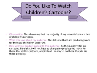 Do You Like To Watch
Children’s Cartoons?
• Observation: This shows me that the majority of my survey takers are fans
of children’s cartoons.
• What this says about my audience: This tells me that I am producing work
for the 66% of children under 10.
• How will your product appeal to this audience: As the majority still like
cartoons, I feel that I will not have to change my product too much for
those that dislike cartoons, and instead I can focus on those that do like
these products.
 