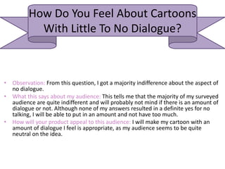 How Do You Feel About Cartoons
With Little To No Dialogue?
• Observation: From this question, I got a majority indifference about the aspect of
no dialogue.
• What this says about my audience: This tells me that the majority of my surveyed
audience are quite indifferent and will probably not mind if there is an amount of
dialogue or not. Although none of my answers resulted in a definite yes for no
talking, I will be able to put in an amount and not have too much.
• How will your product appeal to this audience: I will make my cartoon with an
amount of dialogue I feel is appropriate, as my audience seems to be quite
neutral on the idea.
 