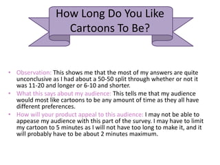 How Long Do You Like
Cartoons To Be?
• Observation: This shows me that the most of my answers are quite
unconclusive as I had about a 50-50 split through whether or not it
was 11-20 and longer or 6-10 and shorter.
• What this says about my audience: This tells me that my audience
would most like cartoons to be any amount of time as they all have
different preferences.
• How will your product appeal to this audience: I may not be able to
appease my audience with this part of the survey. I may have to limit
my cartoon to 5 minutes as I will not have too long to make it, and it
will probably have to be about 2 minutes maximum.
 