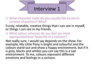 Interview 1
 What character traits do you usually like to see in
cartoon characters? Why?
Funny, relatable, creative things that I can see in myself,
or things I can see in my friends.
 What colour schemes do you feel are most
appropriate/your favourite in a cartoon?
Not really sure, I would say depends on the show. For
example, My Little Pony is bright and colourful and the
colours stand out and show a happy environment, but if it
is grey, blacks and whites you can say this is a sad
environment. To me, colours represent different
emotions and feelings in a cartoon.
 