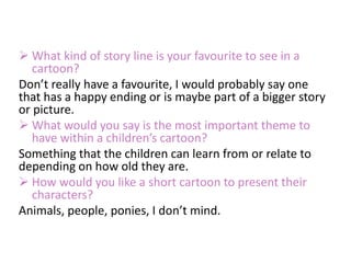  What kind of story line is your favourite to see in a
cartoon?
Don’t really have a favourite, I would probably say one
that has a happy ending or is maybe part of a bigger story
or picture.
 What would you say is the most important theme to
have within a children’s cartoon?
Something that the children can learn from or relate to
depending on how old they are.
 How would you like a short cartoon to present their
characters?
Animals, people, ponies, I don’t mind.
 