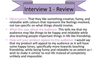 Interview 1 - Review
• Observation: That they like something creative, funny, and
relatable with colours that represent the feelings involved,
not too specific on what things should involve.
• What this says about my audience: This tells me that my
audience may like things to be happy and relatable while
also teaching people important things in life like friendship.
• How will your product appeal to this audience: I would say
that my product will appeal to my audience as it will have
some happy tones, specifically more towards teaching
friendship, while being funny and relatable to an extent as I
wish to make it similar to real life instead of completely
unlikely and impossible.
 