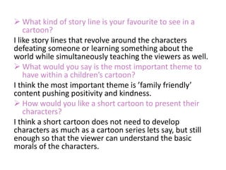  What kind of story line is your favourite to see in a
cartoon?
I like story lines that revolve around the characters
defeating someone or learning something about the
world while simultaneously teaching the viewers as well.
 What would you say is the most important theme to
have within a children’s cartoon?
I think the most important theme is ’family friendly’
content pushing positivity and kindness.
 How would you like a short cartoon to present their
characters?
I think a short cartoon does not need to develop
characters as much as a cartoon series lets say, but still
enough so that the viewer can understand the basic
morals of the characters.
 