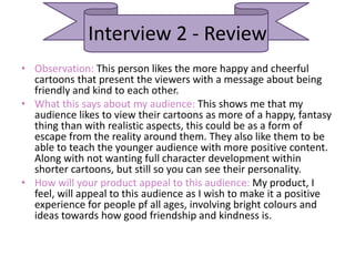 Interview 2 - Review
• Observation: This person likes the more happy and cheerful
cartoons that present the viewers with a message about being
friendly and kind to each other.
• What this says about my audience: This shows me that my
audience likes to view their cartoons as more of a happy, fantasy
thing than with realistic aspects, this could be as a form of
escape from the reality around them. They also like them to be
able to teach the younger audience with more positive content.
Along with not wanting full character development within
shorter cartoons, but still so you can see their personality.
• How will your product appeal to this audience: My product, I
feel, will appeal to this audience as I wish to make it a positive
experience for people pf all ages, involving bright colours and
ideas towards how good friendship and kindness is.
 