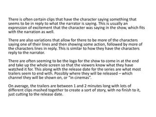 There is often certain clips that have the character saying something that
seems to be in reply to what the narrator is saying. This is usually an
expression of excitement that the character was saying in the show, which fits
with the narration as well.
There are also variations that allow for there to be more of the characters
saying one of their lines and then showing some action, followed by more of
the characters lines in reply. This is similar to how they have the characters
reply to the narrator.
There are often seeming to be the logo for the show to come in at the end
and take up the whole screen so that the viewers know what they have
watched it for. This along with the release date for the series are what most
trailers seem to end with. Possibly where they will be released – which
channel they will be shown on, or “in cinemas”.
On average, the trailers are between 1 and 2 minutes long with lots of
different clips mashed together to create a sort of story, with no finish to it,
just cutting to the release date.
 