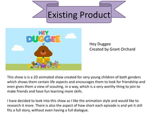 Existing Product
Hey Duggee
Created by Grant Orchard
This show is is a 2D animated show created for very young children of both genders
which shows them certain life aspects and encourages them to look for friendship and
even gives them a view of scouting, in a way, which is a very worthy thing to join to
make friends and have fun learning more skills.
I have decided to look into this show as I like the animation style and would like to
research it more. There is also the aspect of how short each episode is and yet it still
fits a full story, without even having a full dialogue.
 
