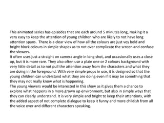 This animated series has episodes that are each around 5 minutes long, making it a
very easy to keep the attention of young children who are likely to not have long
attention spans. There is a clear view of how all the colours are just vey bold and
bright block colours in simple shapes as to not over complicate the screen and confuse
the viewers.
It often uses just a straight on camera angle in long shot, and occasionally uses a close
up, but it is more rare. They also often use a plain one or 2 colours background with
very little detail as to not pull the attention away from the characters and what they
are doing in the foreground. With very simple props in use, it is designed so that the
young children can understand what they are doing even if it may be something that
they may not really know what is happening.
The young viewers would be interested in this show as it gives them a chance to
explore what happens in a more grown up environment, but also in simple ways that
they can clearly understand. It is very simple and bright to keep their attentions, with
the added aspect of not complete dialogue to keep it funny and more childish from all
the voice over and different characters speaking.
 