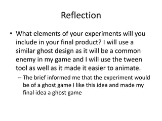 Reflection
• What elements of your experiments will you
include in your final product? I will use a
similar ghost design as it will be a common
enemy in my game and I will use the tween
tool as well as it made it easier to animate.
– The brief informed me that the experiment would
be of a ghost game I like this idea and made my
final idea a ghost game
 