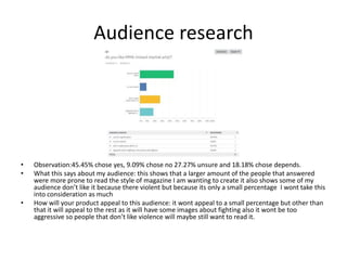 Audience research
• Observation:45.45% chose yes, 9.09% chose no 27.27% unsure and 18.18% chose depends.
• What this says about my audience: this shows that a larger amount of the people that answered
were more prone to read the style of magazine I am wanting to create it also shows some of my
audience don’t like it because there violent but because its only a small percentage I wont take this
into consideration as much
• How will your product appeal to this audience: it wont appeal to a small percentage but other than
that it will appeal to the rest as it will have some images about fighting also it wont be too
aggressive so people that don’t like violence will maybe still want to read it.
 
