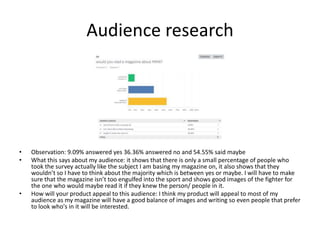 Audience research
• Observation: 9.09% answered yes 36.36% answered no and 54.55% said maybe
• What this says about my audience: it shows that there is only a small percentage of people who
took the survey actually like the subject I am basing my magazine on, it also shows that they
wouldn’t so I have to think about the majority which is between yes or maybe. I will have to make
sure that the magazine isn’t too engulfed into the sport and shows good images of the fighter for
the one who would maybe read it if they knew the person/ people in it.
• How will your product appeal to this audience: I think my product will appeal to most of my
audience as my magazine will have a good balance of images and writing so even people that prefer
to look who's in it will be interested.
 
