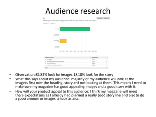 Audience research
• Observation:81.82% look for images 18.18% look for the story
• What this says about my audience: majority of my audience will look at the
image/s first over the heading, story and not looking at them. This means I need to
make sure my magazine has good appealing images and a good story with it.
• How will your product appeal to this audience: I think my magazine will meet
there expectations as I already had planned a really good story line and also to do
a good amount of images to look at also.
 
