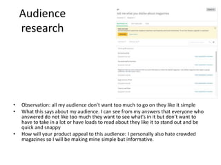 Audience
research
• Observation: all my audience don’t want too much to go on they like it simple
• What this says about my audience. I can see from my answers that everyone who
answered do not like too much they want to see what's in it but don’t want to
have to take in a lot or have loads to read about they like it to stand out and be
quick and snappy
• How will your product appeal to this audience: I personally also hate crowded
magazines so I will be making mine simple but informative.
 