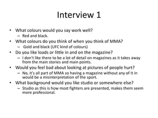 Interview 1
• What colours would you say work well?
– Red and black.
• What colours do you think of when you think of MMA?
– Gold and black (UFC kind of colours)
• Do you like loads or little in and on the magazine?
– I don't like there to be a lot of detail on magazines as it takes away
from the main stories and main points.
• Would you feel bad about looking at pictures of people hurt?
– No, it's all part of MMA so having a magazine without any of it in
would be a misinterpretation of the sport.
• What background would you like studio or somewhere else?
– Studio as this is how most fighters are presented, makes them seem
more professional.
 