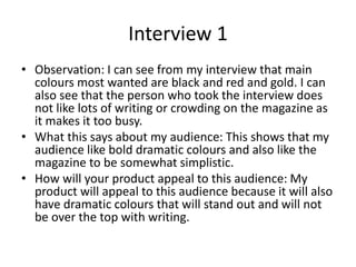 Interview 1
• Observation: I can see from my interview that main
colours most wanted are black and red and gold. I can
also see that the person who took the interview does
not like lots of writing or crowding on the magazine as
it makes it too busy.
• What this says about my audience: This shows that my
audience like bold dramatic colours and also like the
magazine to be somewhat simplistic.
• How will your product appeal to this audience: My
product will appeal to this audience because it will also
have dramatic colours that will stand out and will not
be over the top with writing.
 