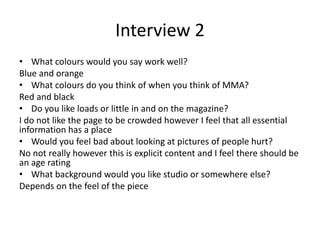 Interview 2
• What colours would you say work well?
Blue and orange
• What colours do you think of when you think of MMA?
Red and black
• Do you like loads or little in and on the magazine?
I do not like the page to be crowded however I feel that all essential
information has a place
• Would you feel bad about looking at pictures of people hurt?
No not really however this is explicit content and I feel there should be
an age rating
• What background would you like studio or somewhere else?
Depends on the feel of the piece
 