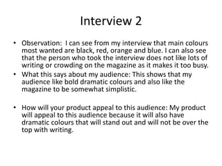 Interview 2
• Observation: I can see from my interview that main colours
most wanted are black, red, orange and blue. I can also see
that the person who took the interview does not like lots of
writing or crowding on the magazine as it makes it too busy.
• What this says about my audience: This shows that my
audience like bold dramatic colours and also like the
magazine to be somewhat simplistic.
• How will your product appeal to this audience: My product
will appeal to this audience because it will also have
dramatic colours that will stand out and will not be over the
top with writing.
 