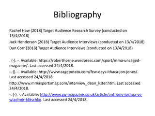 Bibliography
Rachel Haw (2018) Target Audience Research Survey (conducted on
13/4/2018)
Jack Henderson (2018) Target Audience Interviews (conducted on 13/4/2018)
Dan Corr (2018) Target Audience Interviews (conducted on 13/4/2018)
. (-). -. Available: https://roberthorne.wordpress.com/sport/mma-uncaged-
magazine/. Last accessed 24/4/2018.
-. (). -. Available: http://www.cagepotato.com/few-days-ithaca-jon-jones/.
Last accessed 24/4/2018.
http://www.mmasportsmag.com/interview_dean_lister.htm. Last accessed
24/4/2018.
-. (-). -. Available: http://www.gq-magazine.co.uk/article/anthony-joshua-vs-
wladimir-klitschko. Last accessed 24/4/2018.
 