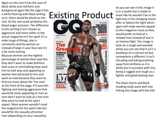 Existing Product
Again on this one it has the uses of
black white and red fonts and
background again like the cage it has
a white flooring with black writing
on it. there would be blood on the
mat. So the red could symbolise the
blood anger and pain. The difference
in this writing it isn’t shown as
aggressive and more softer as the
actual magazine isn’t for sport it’s a
wide range of things, also is
commonly read by women so
instead of large in your face test it’s
a lot more inviting.
Because women are the highest
percentage of women that read this
they don’t want to make Anthony
look scary or intimidating they want
him to look sexy and appealing so
women feel attracted to him and
want to read because they want to
find out more about the ‘hot man’
at the front of the page. If it was him
fighting and looking aggressive that
would be more appealing to men as
men don’t want to look at a hot man
they want to look at the sport
aspect. Most women wouldn’t read
the magazine for the sport side but
would for the sexually attractive
man (depending on your sexuality).
As you can see in this image it
is in a studio but is made to
seem like he wouldn’t be in the
fight but in the changing rooms
after or before the fight which
again will make women appeal
to this magazine more as they
would prefer to look at a
relaxed man instead of one in
an intense fight. The image is
took on a rough wall painted
white you can see that it isn’t a
backdrop on a normal set but
somewhere a different. It isn’t
intruding and taking anything
away from Anthony as it is
white but it connotes with him,
being a rugged and rough as a
fighter and good-looking man.
The black shorts and black
heading really work well into
linking the image with the title
 