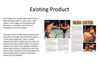 Existing Product
The images aren't studio taken which means
they have been taken in action shot, dean
clearly in the images are him being more
dominant in the fight as he is the one
showing the most triumphant
The layout of the double page spread is clean
and crisp, the images line up with the text so
it looks more organized. There is a bold
capitalized headline stating the dean lister so
we know who the spread is about. The colour
profiles uses white as the background which
allows other colours to stand out so the rusty
brown colours stands out for the headline and
the questions that are asked to dean also
match with the headline
 