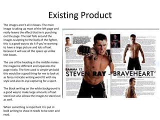 Existing Product
The images aren't all in boxes. The main
image is taking up most of the left page and
really leaves the effect that he is punching
out the page. The text falls around the
images sculpting to the body of the fighter,
this is a good way to do it if you’re wanting
to have a large picture and lots of text
because it will use all the space up unlike
text boxes.
The use of the heading in the middle makes
the magazine different and separates the
page nicely. The font used is simple yet bold
this would be a good thing for me to look at
as fancy intricate writing wont fit with my
style and also its eye capturing for a sport.
The black writing on the white background is
a good way to make large amounts of text
stand out also allows the images to stand out
as well.
When something is important it is put in
bold writing to show it needs to be seen and
read.
 