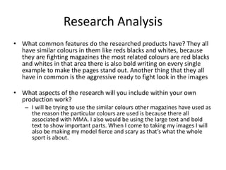 Research Analysis
• What common features do the researched products have? They all
have similar colours in them like reds blacks and whites, because
they are fighting magazines the most related colours are red blacks
and whites in that area there is also bold writing on every single
example to make the pages stand out. Another thing that they all
have in common is the aggressive ready to fight look in the images
• What aspects of the research will you include within your own
production work?
– I will be trying to use the similar colours other magazines have used as
the reason the particular colours are used is because there all
associated with MMA. I also would be using the large text and bold
text to show important parts. When I come to taking my images I will
also be making my model fierce and scary as that’s what the whole
sport is about.
 