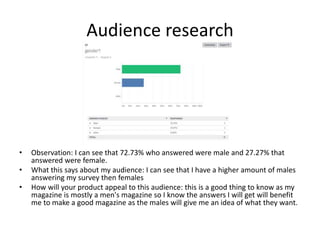 Audience research
• Observation: I can see that 72.73% who answered were male and 27.27% that
answered were female.
• What this says about my audience: I can see that I have a higher amount of males
answering my survey then females
• How will your product appeal to this audience: this is a good thing to know as my
magazine is mostly a men's magazine so I know the answers I will get will benefit
me to make a good magazine as the males will give me an idea of what they want.
 