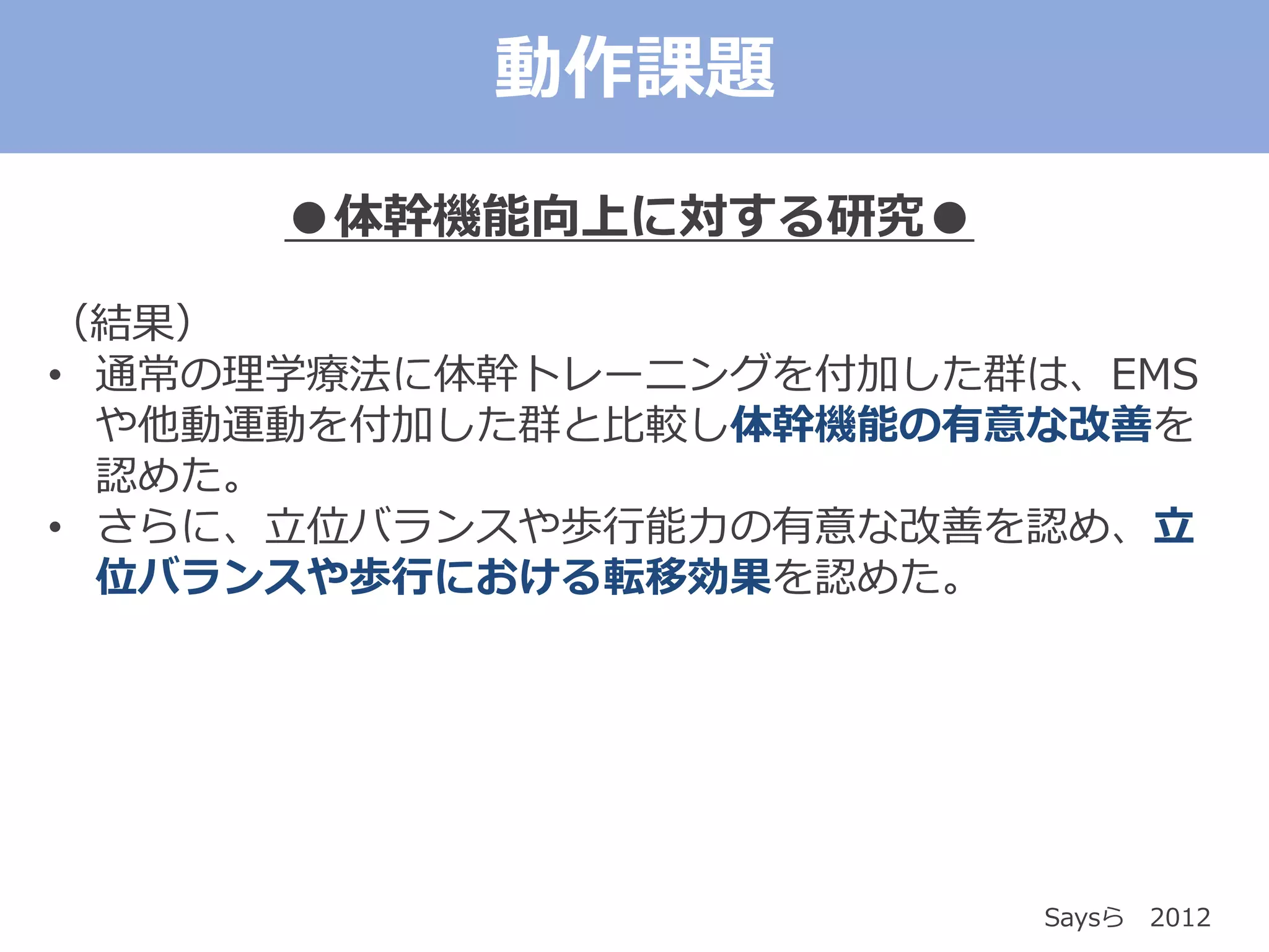 ●体幹機能向上に対する研究●
（結果）
• 通常の理学療法に体幹トレーニングを付加した群は、EMS
や他動運動を付加した群と比較し体幹機能の有意な改善を
認めた。
• さらに、立位バランスや歩行能力の有意な改善を認め、立
位バランスや歩行における転移効果を認めた。
Saysら 2012
動作課題
 