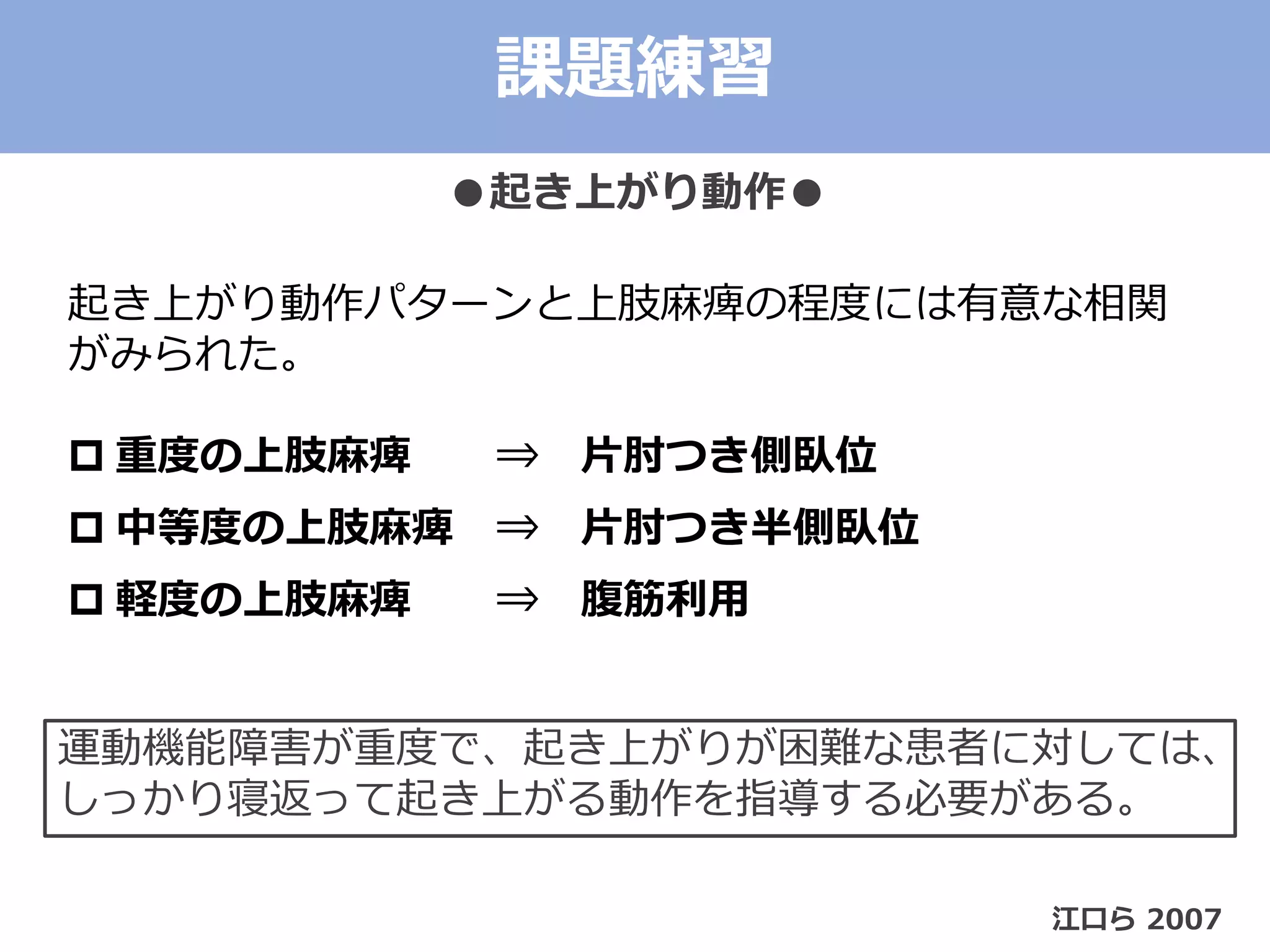 課題練習
●起き上がり動作●
江口ら 2007
起き上がり動作パターンと上肢麻痺の程度には有意な相関
がみられた。
 重度の上肢麻痺 ⇒ 片肘つき側臥位
 中等度の上肢麻痺 ⇒ 片肘つき半側臥位
 軽度の上肢麻痺 ⇒ 腹筋利用
運動機能障害が重度で、起き上がりが困難な患者に対しては、
しっかり寝返って起き上がる動作を指導する必要がある。
 
