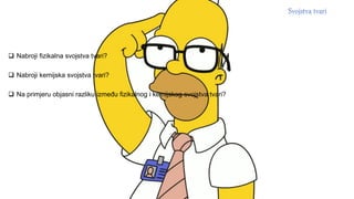  Nabroji fizikalna svojstva tvari?
 Nabroji kemijska svojstva tvari?
 Na primjeru objasni razliku između fizikalnog i kemijskog svojstva tvari?
 