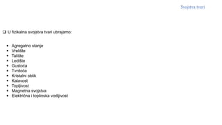  Agregatno stanje
 Vrelište
 Talište
 Ledište
 Gustoća
 Tvrdoća
 Kristalni oblik
 Kalavost
 Topljivost
 Magnetna svojstva
 Električna i toplinska vodljivost
 U fizikalna svojstva tvari ubrajamo:
 