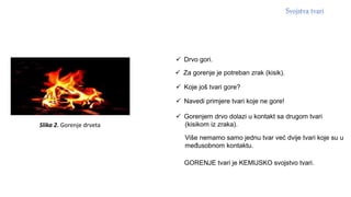 Slika 2. Gorenje drveta
 Drvo gori.
 Za gorenje je potreban zrak (kisik).
 Koje još tvari gore?
 Navedi primjere tvari koje ne gore!
 Gorenjem drvo dolazi u kontakt sa drugom tvari
(kisikom iz zraka).
Više nemamo samo jednu tvar već dvije tvari koje su u
međusobnom kontaktu.
GORENJE tvari je KEMIJSKO svojstvo tvari.
 