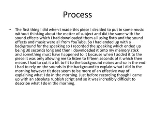 Process
• The first thing I did when I made this piece I decided to put in some music
without thinking about the matter of subject and did the same with the
sound effects which I had downloaded them all using flvto and the sound
effects and music were all from YouTube. So I had ended up with a
background for the speaking so I recorded the speaking which ended up
being 30 seconds long and then I downloaded it onto my memory stick
and something must have happened to it because when I added it to the
piece it was only allowing me to listen to fifteen seconds of it which then
means I had to cut it a bit to fit to the background noises and so in the end
I had to rely on the sounds in the background to explain what I did in the
morning however tit does seem to be more of an effective way of
explaining what I do in the morning. Just before recording though I came
up with an absolute rubbish script and so it was incredibly difficult to
describe what I do in the morning.
 