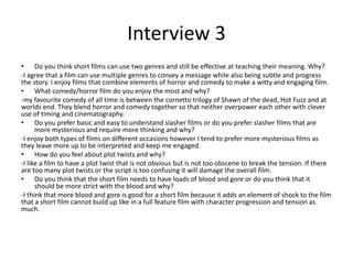 Interview 3
• Do you think short films can use two genres and still be effective at teaching their meaning. Why?
-I agree that a film can use multiple genres to convey a message while also being subtle and progress
the story. I enjoy films that combine elements of horror and comedy to make a witty and engaging film.
• What comedy/horror film do you enjoy the most and why?
-my favourite comedy of all time is between the cornetto trilogy of Shawn of the dead, Hot Fuzz and at
worlds end. They blend horror and comedy together so that neither overpower each other with clever
use of timing and cinematography.
• Do you prefer basic and easy to understand slasher films or do you prefer slasher films that are
more mysterious and require more thinking and why?
-I enjoy both types of films on different occasions however I tend to prefer more mysterious films as
they leave more up to be interpreted and keep me engaged.
• How do you feel about plot twists and why?
-I like a film to have a plot twist that is not obvious but is not too obscene to break the tension. If there
are too many plot twists or the script is too confusing it will damage the overall film.
• Do you think that the short film needs to have loads of blood and gore or do you think that it
should be more strict with the blood and why?
-I think that more blood and gore is good for a short film because it adds an element of shock to the film
that a short film cannot build up like in a full feature film with character progression and tension as
much.
 