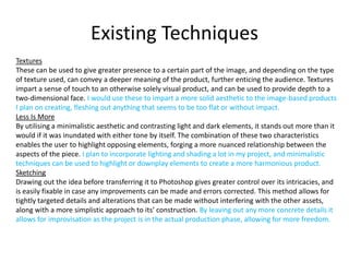Existing Techniques
Textures
These can be used to give greater presence to a certain part of the image, and depending on the type
of texture used, can convey a deeper meaning of the product, further enticing the audience. Textures
impart a sense of touch to an otherwise solely visual product, and can be used to provide depth to a
two-dimensional face. I would use these to impart a more solid aesthetic to the image-based products
I plan on creating, fleshing out anything that seems to be too flat or without impact.
Less Is More
By utilising a minimalistic aesthetic and contrasting light and dark elements, it stands out more than it
would if it was inundated with either tone by itself. The combination of these two characteristics
enables the user to highlight opposing elements, forging a more nuanced relationship between the
aspects of the piece. I plan to incorporate lighting and shading a lot in my project, and minimalistic
techniques can be used to highlight or downplay elements to create a more harmonious product.
Sketching
Drawing out the idea before transferring it to Photoshop gives greater control over its intricacies, and
is easily fixable in case any improvements can be made and errors corrected. This method allows for
tightly targeted details and alterations that can be made without interfering with the other assets,
along with a more simplistic approach to its’ construction. By leaving out any more concrete details it
allows for improvisation as the project is in the actual production phase, allowing for more freedom.
 