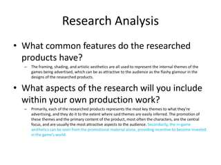 Research Analysis
• What common features do the researched
products have?
– The framing, shading, and artistic aesthetics are all used to represent the internal themes of the
games being advertised, which can be as attractive to the audience as the flashy glamour in the
designs of the researched products.
• What aspects of the research will you include
within your own production work?
– Primarily, each of the researched products represents the most key themes to what they’re
advertising, and they do it to the extent where said themes are easily inferred. The promotion of
these themes and the primary content of the product, most often the characters, are the central
focus, and are usually the most attractive aspects to the audience. Secondarily, the in-game
aesthetics can be seen from the promotional material alone, providing incentive to become invested
in the game’s world.
 