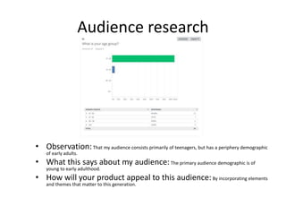 Audience research
• Observation:That my audience consists primarily of teenagers, but has a periphery demographic
of early adults.
• What this says about my audience:The primary audience demographic is of
young to early adulthood.
• How will your product appeal to this audience:By incorporating elements
and themes that matter to this generation.
 