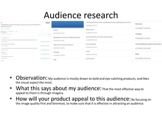 Audience research
• Observation:My audience is mostly drawn to bold and eye-catching products, and likes
the visual aspect the most.
• What this says about my audience:That the most effective way to
appeal to them is through imagery.
• How will your product appeal to this audience:By focusing on
the image quality first and foremost, to make sure that it is effective in attracting an audience.
 