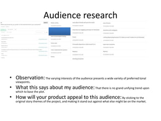 Audience research
• Observation:The varying interests of the audience presents a wide variety of preferred tonal
viewpoints.
• What this says about my audience:That there is no grand unifying trend upon
which to base the plot.
• How will your product appeal to this audience:By sticking to the
original story themes of the project, and making it stand out against what else might be on the market.
 