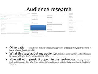 Audience research
• Observation:The audience mostly dislikes overly aggressive and exclusionary advertisements in
favour of a specific demographic.
• What this says about my audience:That they prefer subtlety and the freedom
to engage with what they’re being presented with.
• How will your product appeal to this audience:By focusing more on
itself and the design than what it can present to the audience, prioritising its own merits over hooking in
viewers.
 