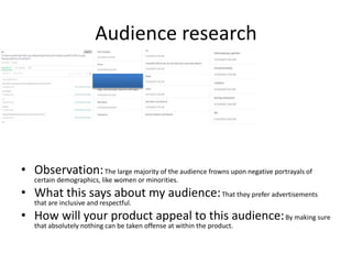 Audience research
• Observation:The large majority of the audience frowns upon negative portrayals of
certain demographics, like women or minorities.
• What this says about my audience:That they prefer advertisements
that are inclusive and respectful.
• How will your product appeal to this audience:By making sure
that absolutely nothing can be taken offense at within the product.
 