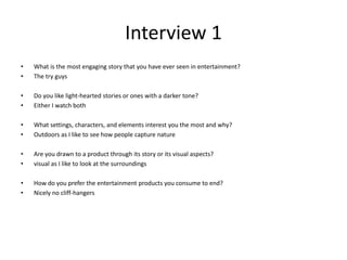 Interview 1
• What is the most engaging story that you have ever seen in entertainment?
• The try guys
• Do you like light-hearted stories or ones with a darker tone?
• Either I watch both
• What settings, characters, and elements interest you the most and why?
• Outdoors as I like to see how people capture nature
• Are you drawn to a product through its story or its visual aspects?
• visual as I like to look at the surroundings
• How do you prefer the entertainment products you consume to end?
• Nicely no cliff-hangers
 